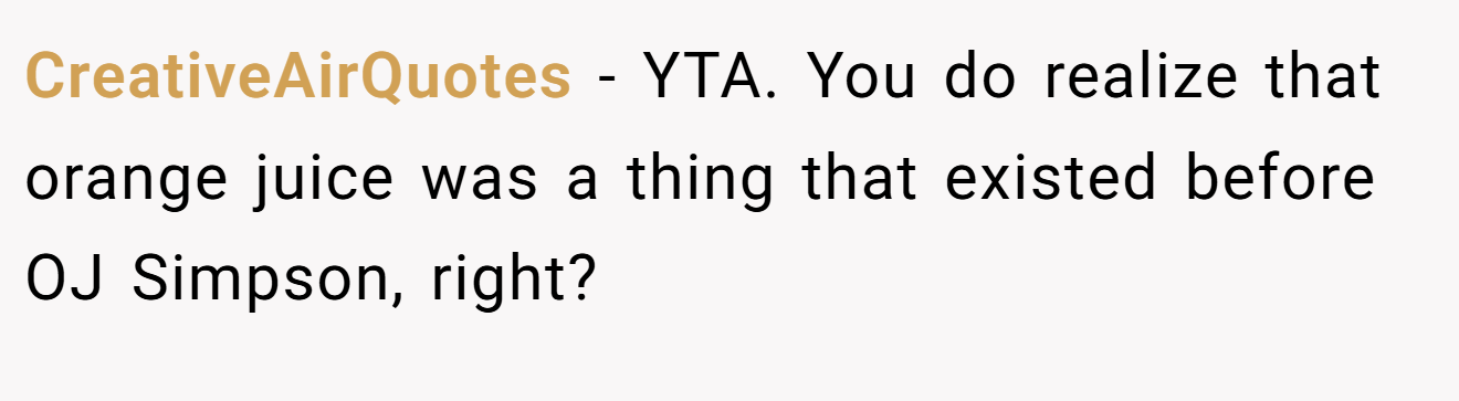 CreativeAirQuotes - YTA. You do realize that orange juice was a thing that existed before OJ Simpson, right?