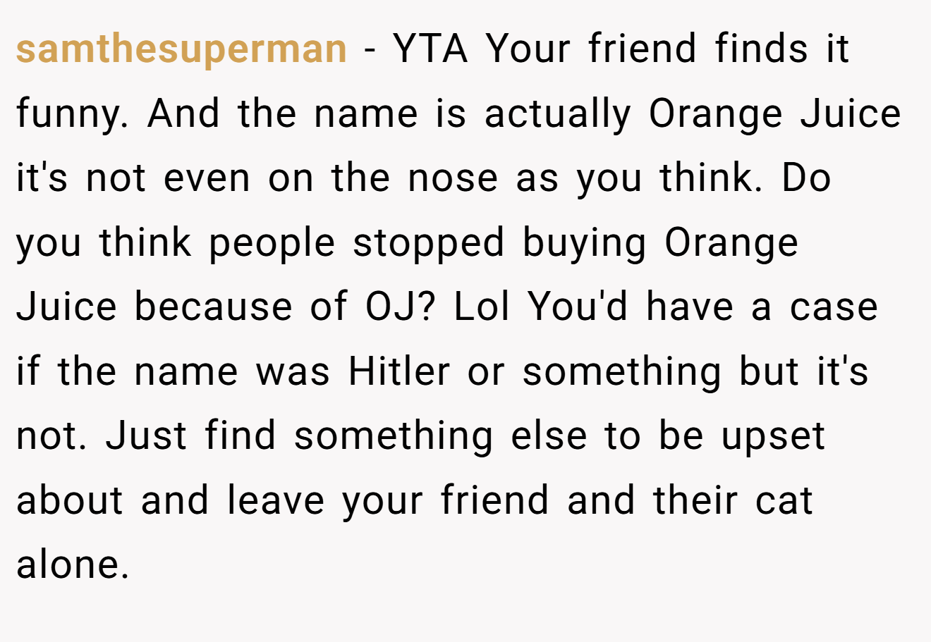 samthesuperman - YTA Your friend finds it funny. And the name is actually Orange Juice it's not even on the nose as you think. Do you think people stopped buying Orange Juice because of OJ? Lol You'd have a case if the name was Hitler or something but it's not. Just find something else to be upset about and leave your friend and their cat alone.