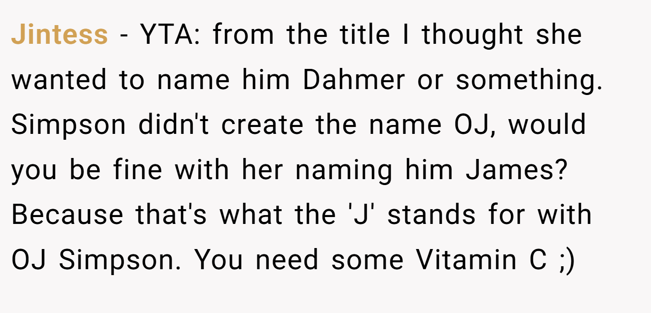 Jintess - YTA: from the title I thought she wanted to name him Dahmer or something. Simpson didn't create the name OJ, would you be fine with her naming him James? Because that's what the 'J' stands for with OJ Simpson. You need some Vitamin C ;)