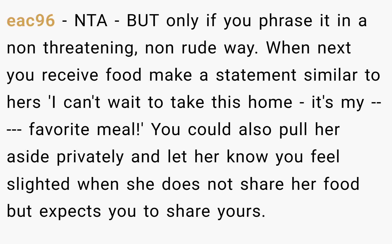 eac96 − NTA - BUT only if you phrase it in a non threatening, non rude way. When next you receive food make a statement similar to hers 'I can't wait to take this home - it's my ----- favorite meal!' You could also pull her aside privately and let her know you feel slighted when she does not share her food but expects you to share yours.