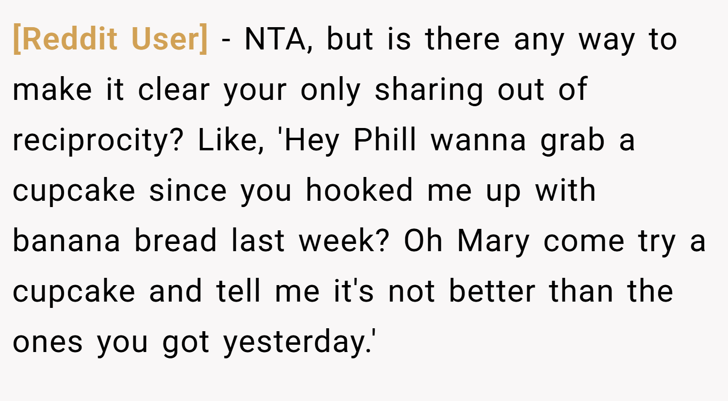 [Reddit User] − NTA, but is there any way to make it clear your only sharing out of reciprocity? Like, 'Hey Phill wanna grab a cupcake since you hooked me up with banana bread last week? Oh Mary come try a cupcake and tell me it's not better than the ones you got yesterday.'