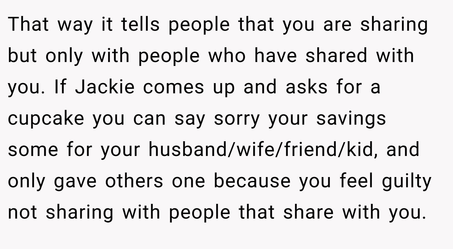 That way it tells people that you are sharing but only with people who have shared with you. If Jackie comes up and asks for a cupcake you can say sorry your savings some for your husband/wife/friend/kid, and only gave others one because you feel guilty not sharing with people that share with you.