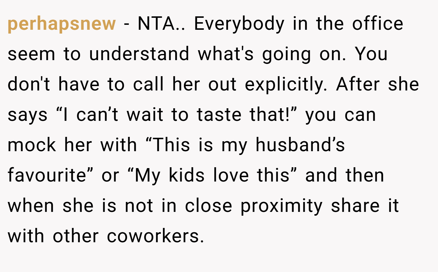perhapsnew − NTA.. Everybody in the office seem to understand what's going on. You don't have to call her out explicitly. After she says “I can’t wait to taste that!” you can mock her with “This is my husband’s favourite” or “My kids love this” and then when she is not in close proximity share it with other coworkers.