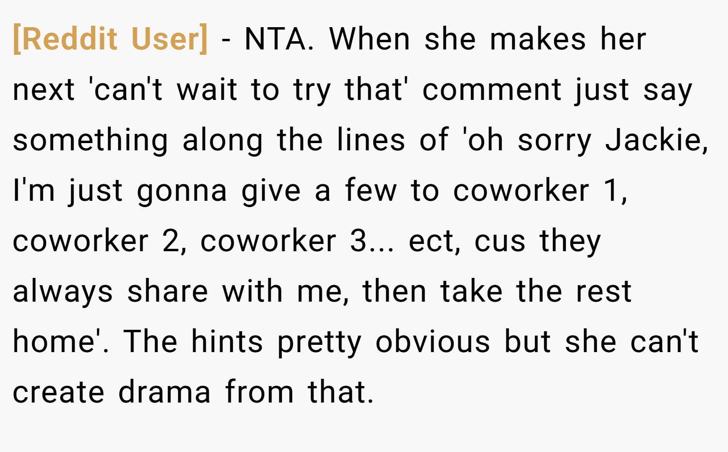 [Reddit User] − NTA. When she makes her next 'can't wait to try that' comment just say something along the lines of 'oh sorry Jackie, I'm just gonna give a few to coworker 1, coworker 2, coworker 3... ect, cus they always share with me, then take the rest home'. The hints pretty obvious but she can't create drama from that.