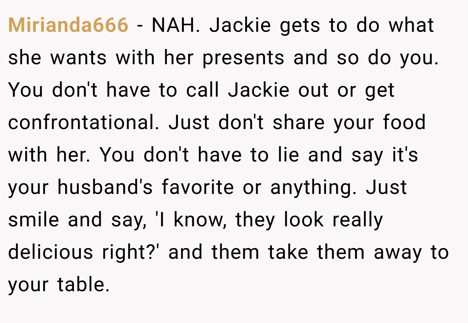 Mirianda666 − NAH. Jackie gets to do what she wants with her presents and so do you. You don't have to call Jackie out or get confrontational. Just don't share your food with her. You don't have to lie and say it's your husband's favorite or anything. Just smile and say, 'I know, they look really delicious right?' and them take them away to your table.
