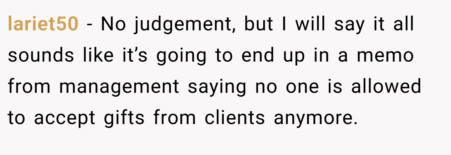 lariet50 − No judgement, but I will say it all sounds like it’s going to end up in a memo from management saying no one is allowed to accept gifts from clients anymore.