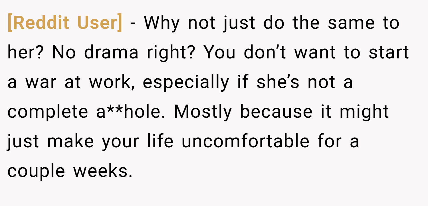 [Reddit User] − Why not just do the same to her? No drama right? You don’t want to start a war at work, especially if she’s not a complete a**hole. Mostly because it might just make your life uncomfortable for a couple weeks.