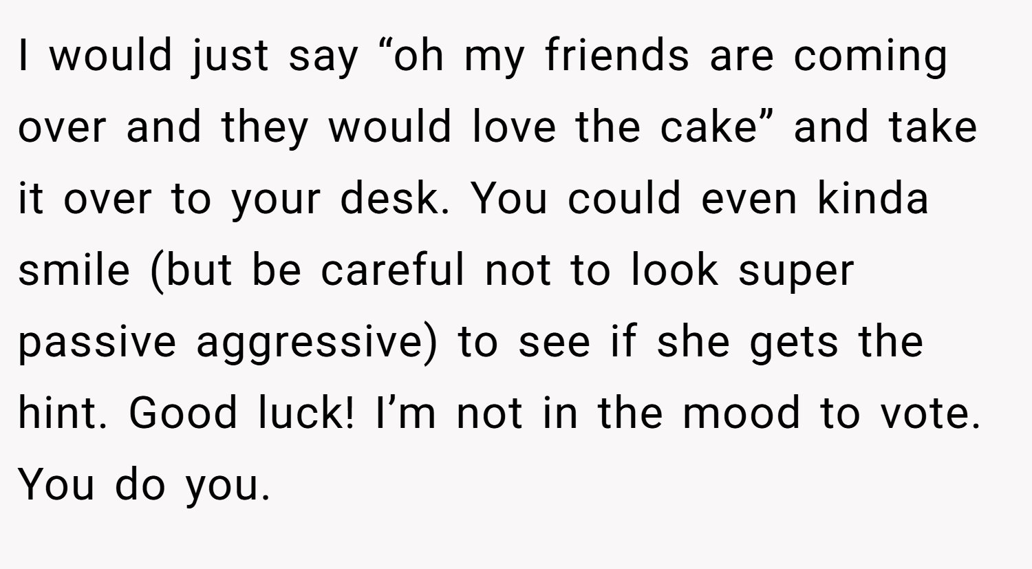 I would just say “oh my friends are coming over and they would love the cake” and take it over to your desk. You could even kinda smile (but be careful not to look super passive aggressive) to see if she gets the hint. Good luck! I’m not in the mood to vote. You do you.