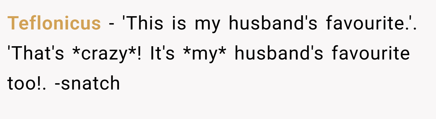 Teflonicus − 'This is my husband's favourite.'. 'That's *crazy*! It's *my* husband's favourite too!. -snatch