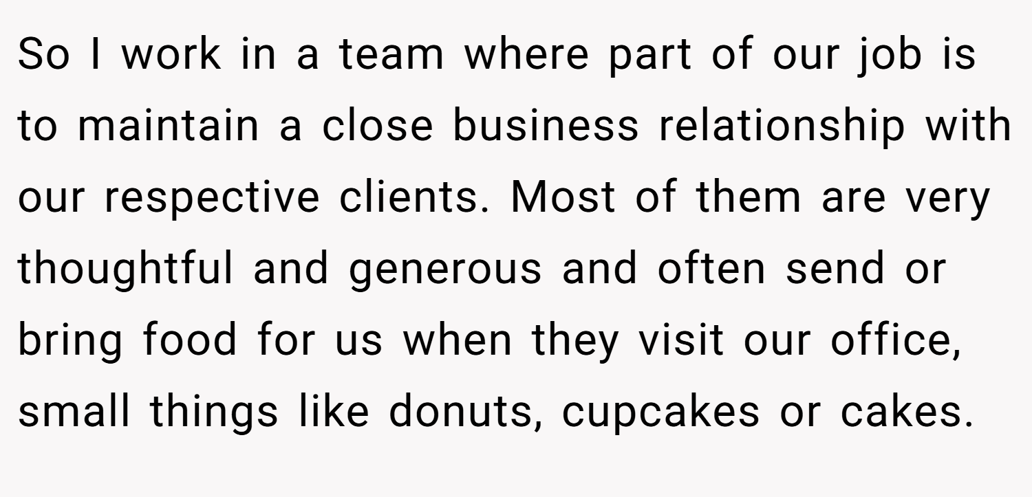 So I work in a team where part of our job is to maintain a close business relationship with our respective clients. Most of them are very thoughtful and generous and often send or bring food for us when they visit our office, small things like donuts, cupcakes or cakes.