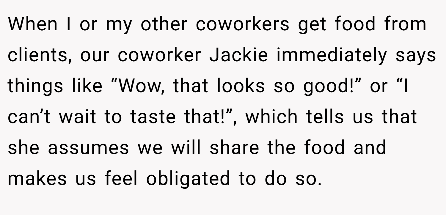 When I or my other coworkers get food from clients, our coworker Jackie immediately says things like “Wow, that looks so good!” or “I can’t wait to taste that!”, which tells us that she assumes we will share the food and makes us feel obligated to do so.
