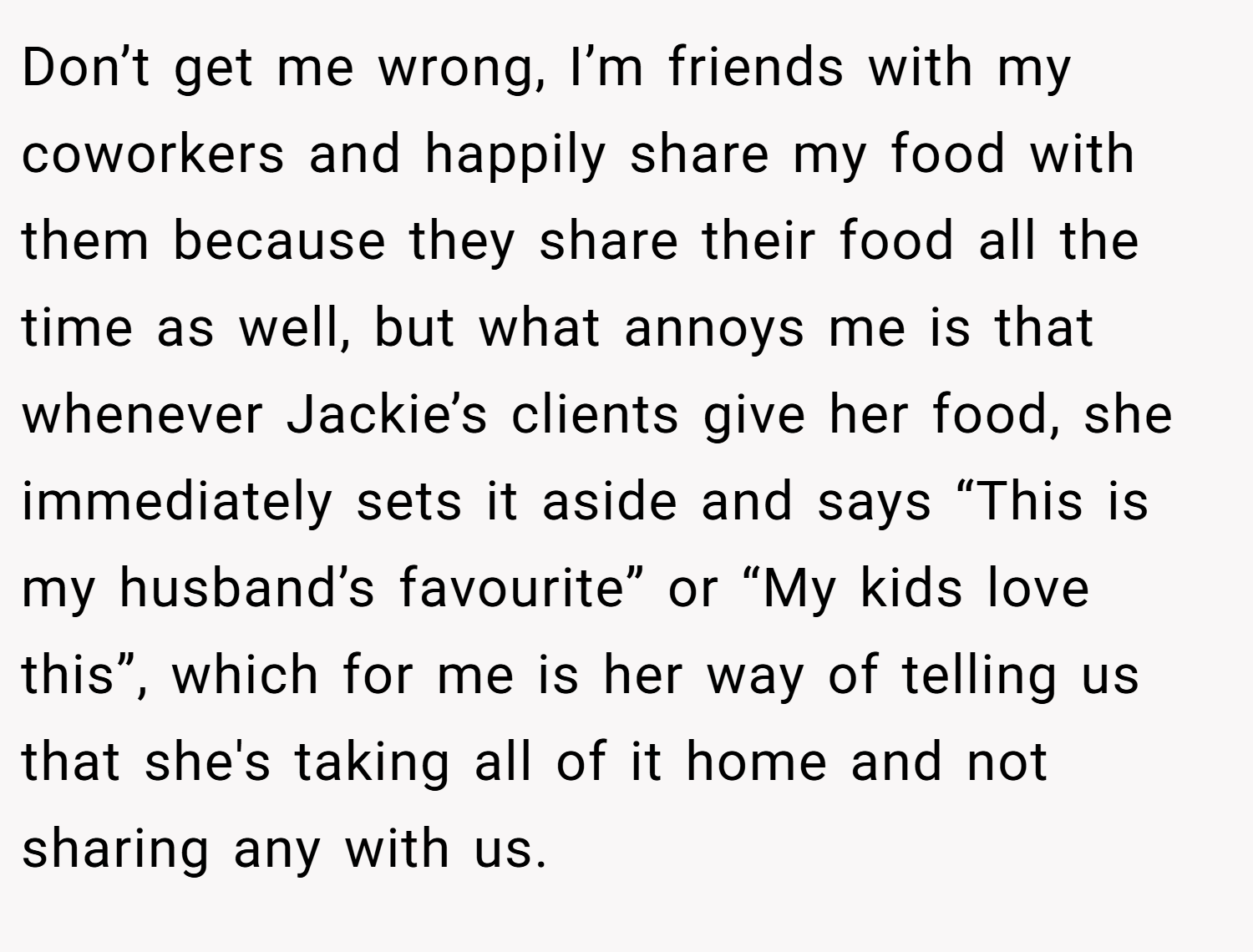 Don’t get me wrong, I’m friends with my coworkers and happily share my food with them because they share their food all the time as well, but what annoys me is that whenever Jackie’s clients give her food, she immediately sets it aside and says “This is my husband’s favourite” or “My kids love this”, which for me is her way of telling us that she's taking all of it home and not sharing any with us.