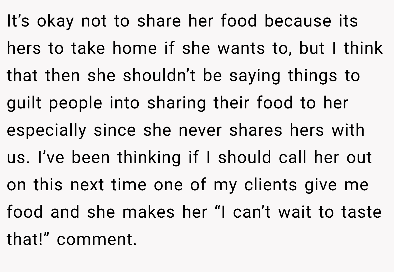 It’s okay not to share her food because its hers to take home if she wants to, but I think that then she shouldn’t be saying things to guilt people into sharing their food to her especially since she never shares hers with us. I’ve been thinking if I should call her out on this next time one of my clients give me food and she makes her “I can’t wait to taste that!” comment.