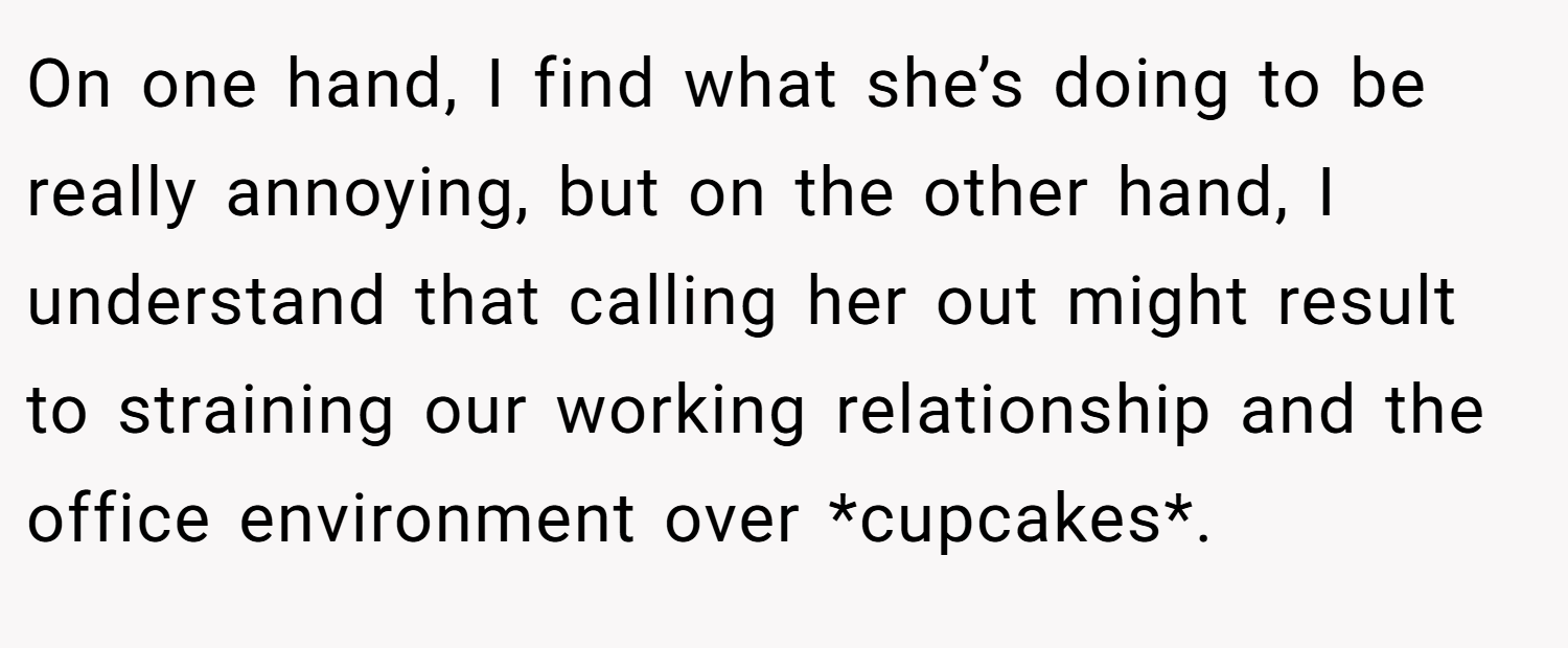 On one hand, I find what she’s doing to be really annoying, but on the other hand, I understand that calling her out might result to straining our working relationship and the office environment over *cupcakes*.