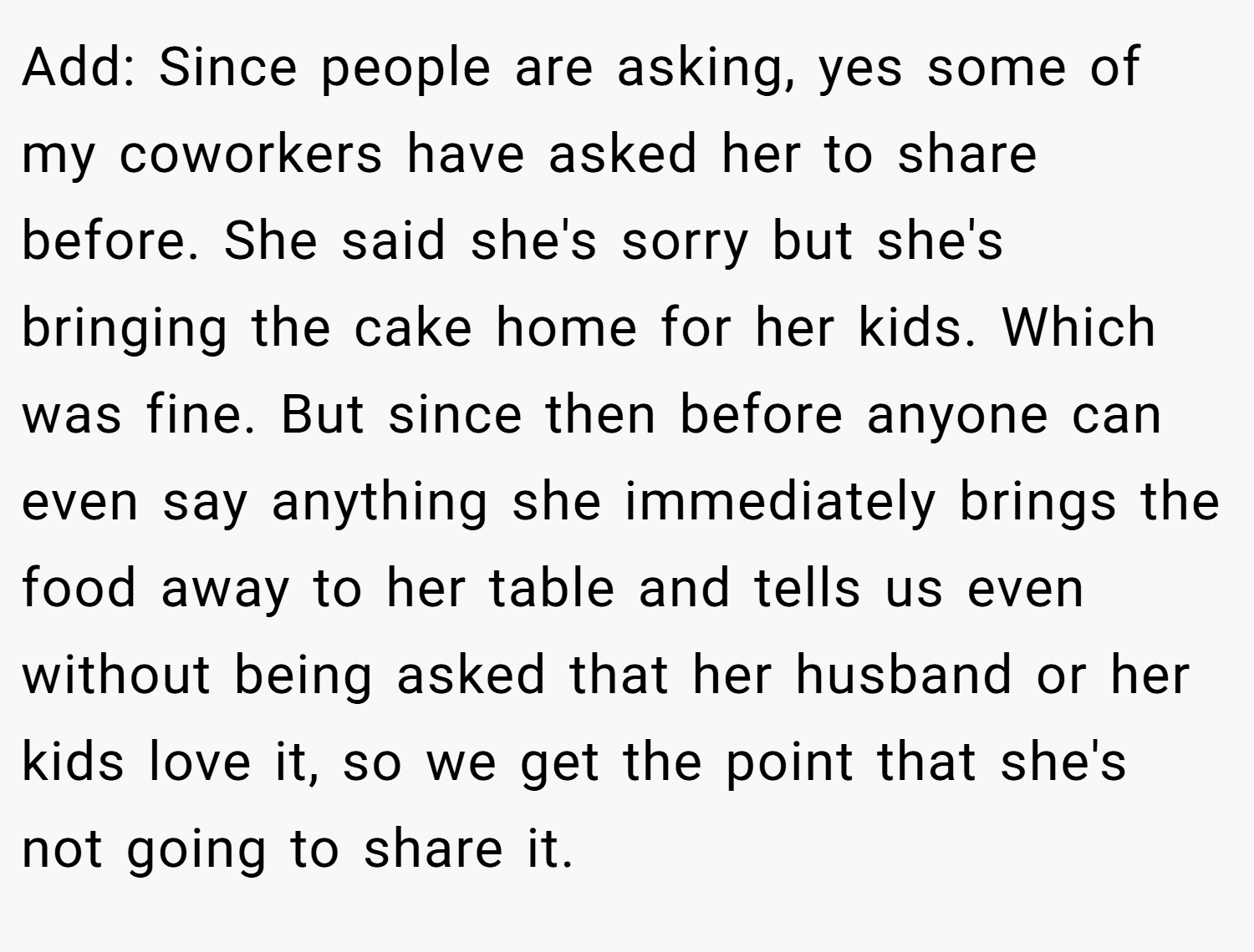 Add: Since people are asking, yes some of my coworkers have asked her to share before. She said she's sorry but she's bringing the cake home for her kids. Which was fine. But since then before anyone can even say anything she immediately brings the food away to her table and tells us even without being asked that her husband or her kids love it, so we get the point that she's not going to share it.