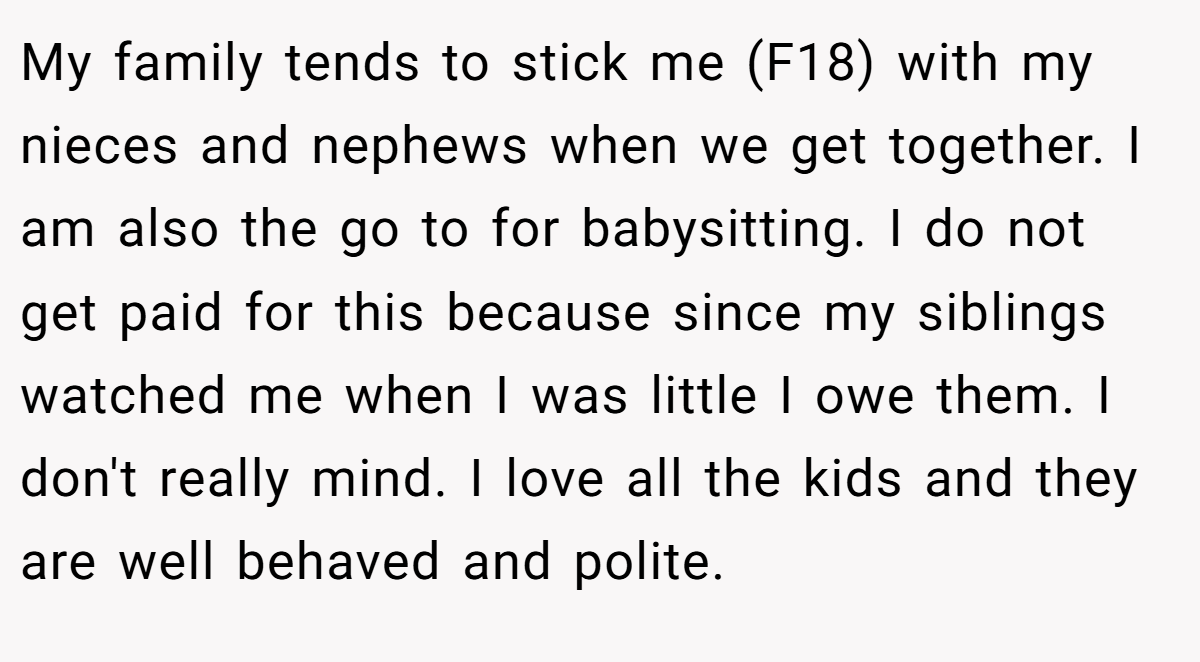 My family tends to stick me (F18) with my nieces and nephews when we get together. I am also the go to for babysitting. I do not get paid for this because since my siblings watched me when I was little I owe them. I don't really mind. I love all the kids and they are well behaved and polite.