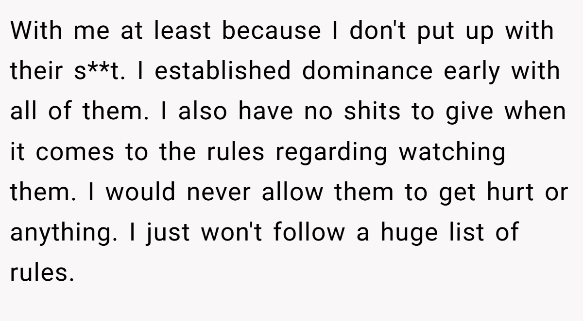 With me at least because I don't put up with their s**t. I established dominance early with all of them. I also have no shits to give when it comes to the rules regarding watching them. I would never allow them to get hurt or anything. I just won't follow a huge list of rules.