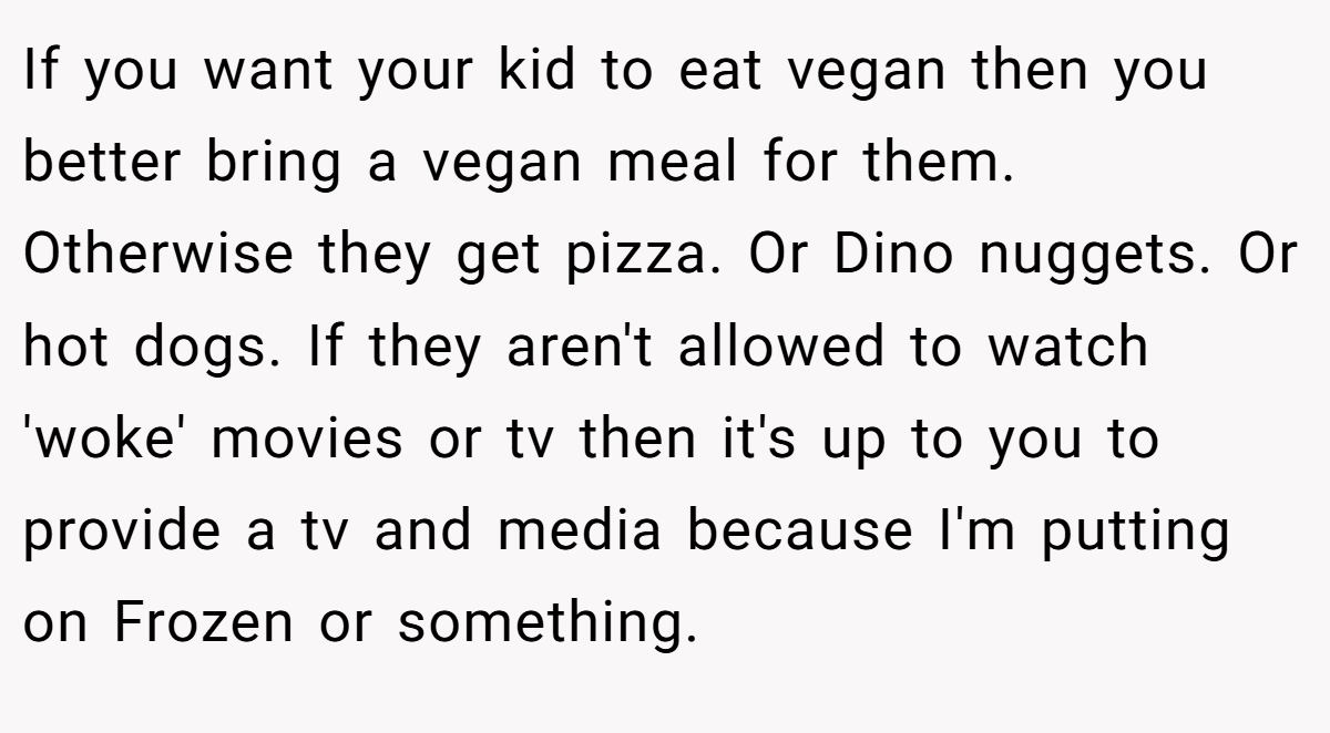 If you want your kid to eat vegan then you better bring a vegan meal for them. Otherwise they get pizza. Or Dino nuggets. Or hot dogs. If they aren't allowed to watch 'woke' movies or tv then it's up to you to provide a tv and media because I'm putting on Frozen or something.