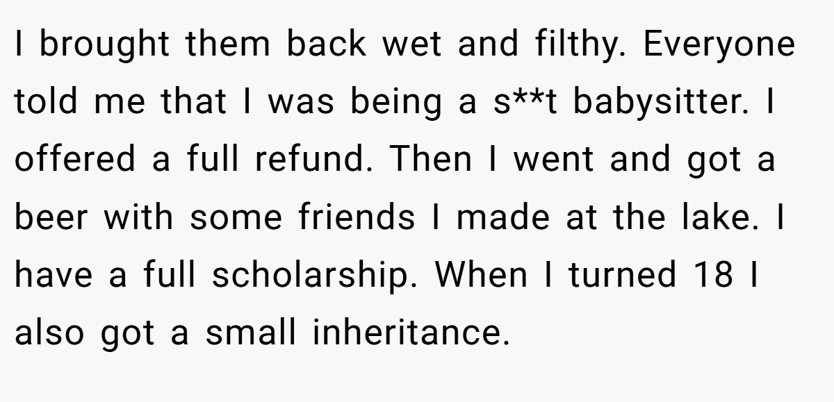 I brought them back wet and filthy. Everyone told me that I was being a s**t babysitter. I offered a full refund. Then I went and got a beer with some friends I made at the lake. I have a full scholarship. When I turned 18 I also got a small inheritance.
