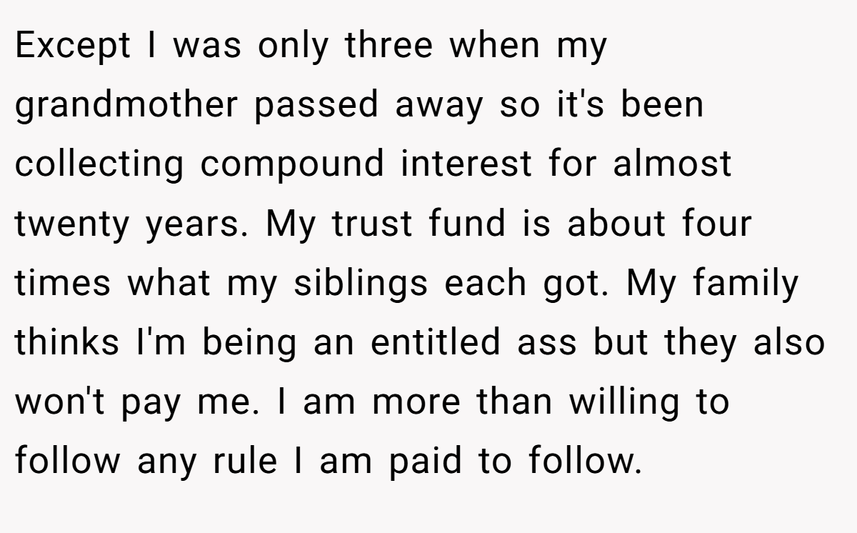Except I was only three when my grandmother passed away so it's been collecting compound interest for almost twenty years. My trust fund is about four times what my siblings each got. My family thinks I'm being an entitled ass but they also won't pay me. I am more than willing to follow any rule I am paid to follow.