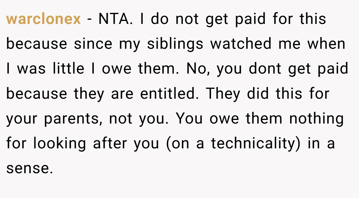 warclonex - NTA. I do not get paid for this because since my siblings watched me when I was little I owe them. No, you dont get paid because they are entitled. They did this for your parents, not you. You owe them nothing for looking after you (on a technicality) in a sense.