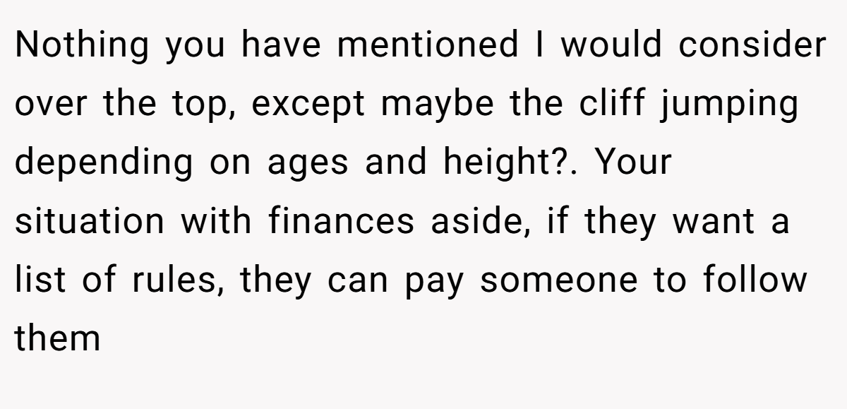 Nothing you have mentioned I would consider over the top, except maybe the cliff jumping depending on ages and height?. Your situation with finances aside, if they want a list of rules, they can pay someone to follow them