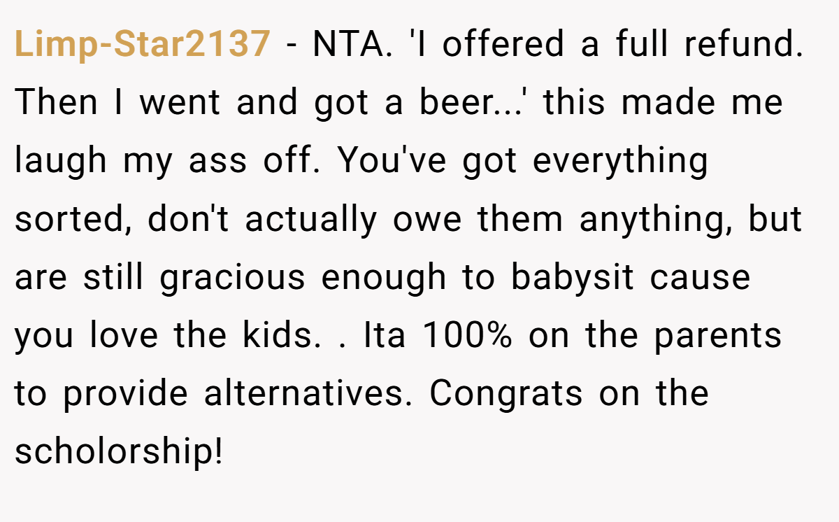 Limp-Star2137 - NTA. 'I offered a full refund. Then I went and got a beer...' this made me laugh my ass off. You've got everything sorted, don't actually owe them anything, but are still gracious enough to babysit cause you love the kids. . Ita 100% on the parents to provide alternatives. Congrats on the scholorship! 
