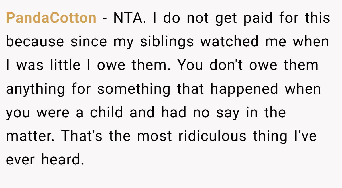 PandaCotton - NTA. I do not get paid for this because since my siblings watched me when I was little I owe them. You don't owe them anything for something that happened when you were a child and had no say in the matter. That's the most ridiculous thing I've ever heard.