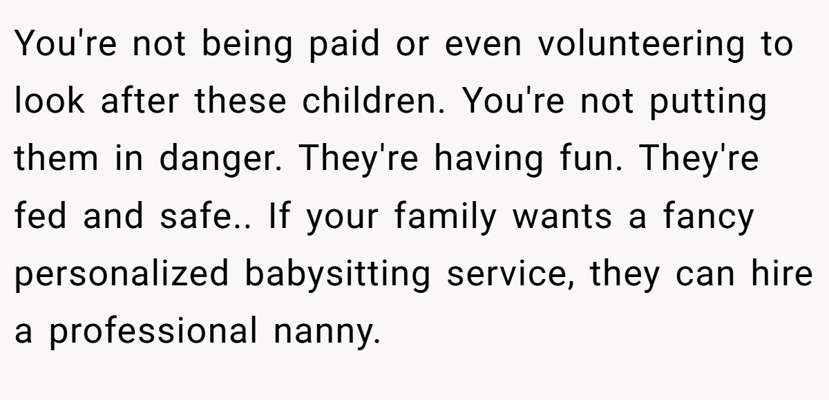 You're not being paid or even volunteering to look after these children. You're not putting them in danger. They're having fun. They're fed and safe.. If your family wants a fancy personalized babysitting service, they can hire a professional nanny.