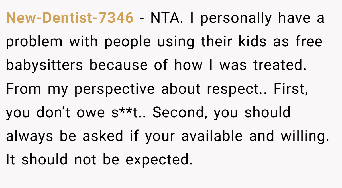 New-Dentist-7346 - NTA. I personally have a problem with people using their kids as free babysitters because of how I was treated. From my perspective about respect.. First, you don’t owe s**t.. Second, you should always be asked if your available and willing. It should not be expected.