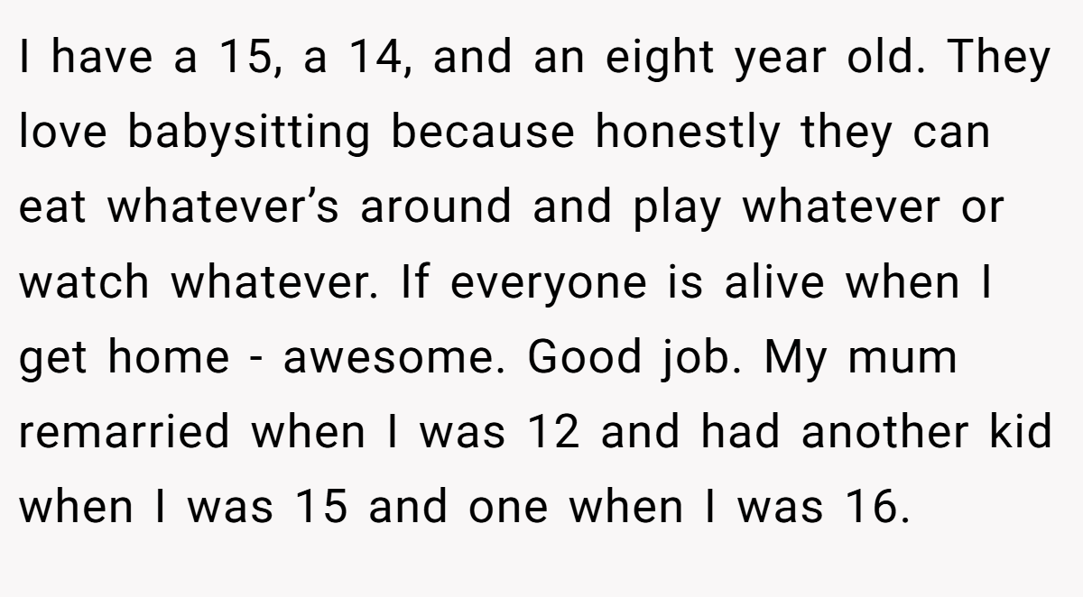 I have a 15, a 14, and an eight year old. They love babysitting because honestly they can eat whatever’s around and play whatever or watch whatever. If everyone is alive when I get home - awesome. Good job. My mum remarried when I was 12 and had another kid when I was 15 and one when I was 16.