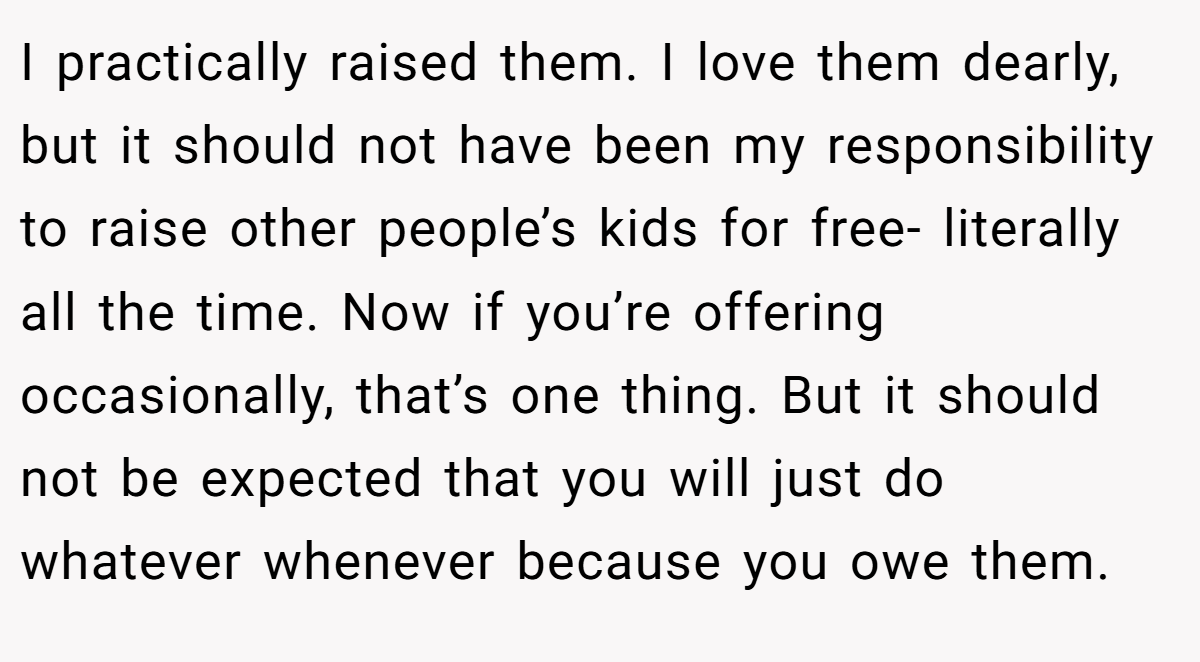 I practically raised them. I love them dearly, but it should not have been my responsibility to raise other people’s kids for free- literally all the time. Now if you’re offering occasionally, that’s one thing. But it should not be expected that you will just do whatever whenever because you owe them.