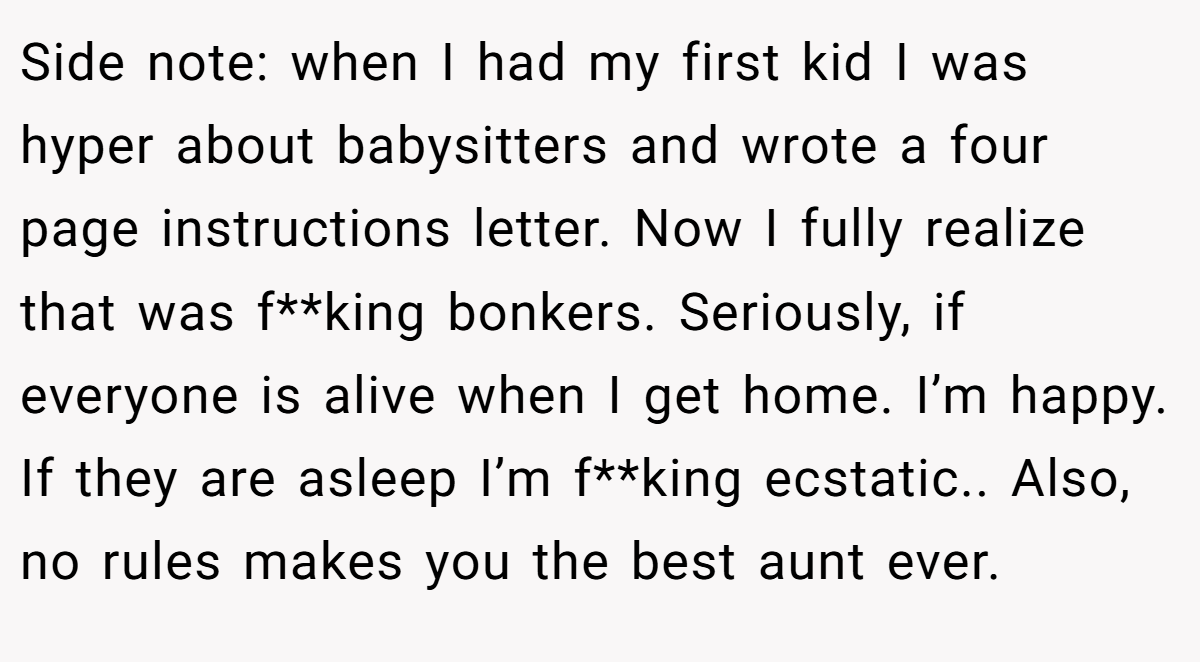 Side note: when I had my first kid I was hyper about babysitters and wrote a four page instructions letter. Now I fully realize that was f**king bonkers. Seriously, if everyone is alive when I get home. I’m happy. If they are asleep I’m f**king ecstatic.. Also, no rules makes you the best aunt ever.