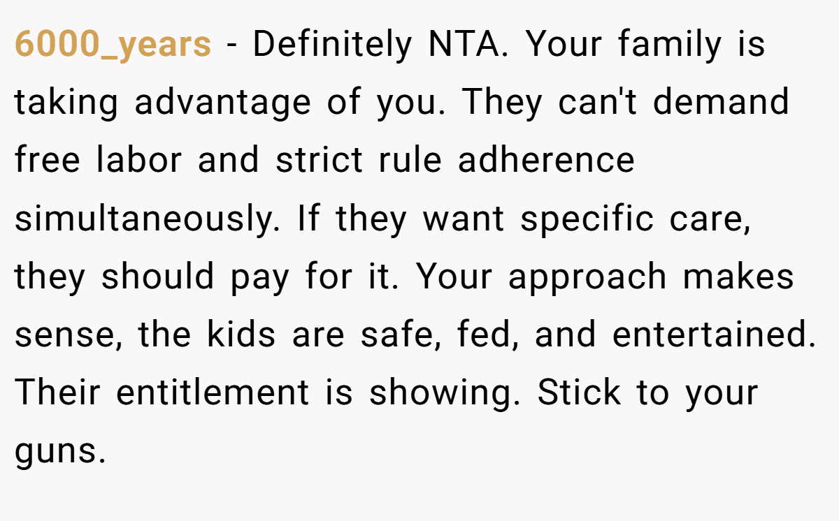 6000_years - Definitely NTA. Your family is taking advantage of you. They can't demand free labor and strict rule adherence simultaneously. If they want specific care, they should pay for it. Your approach makes sense, the kids are safe, fed, and entertained. Their entitlement is showing. Stick to your guns.