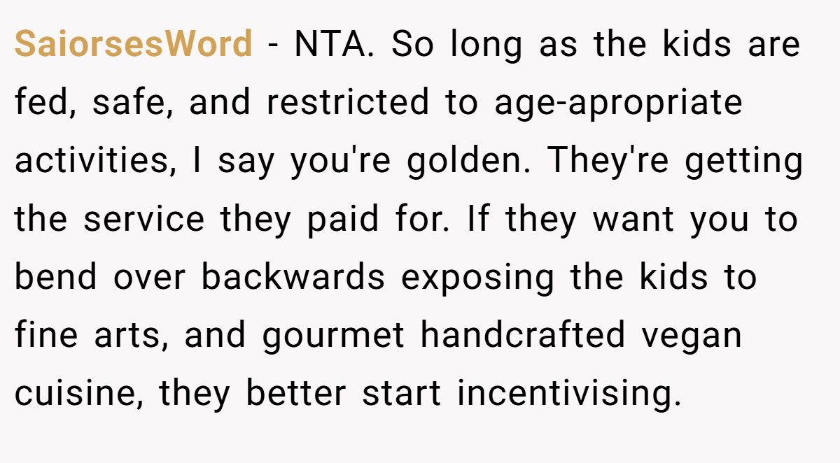 SaiorsesWord - NTA. So long as the kids are fed, safe, and restricted to age-apropriate activities, I say you're golden. They're getting the service they paid for. If they want you to bend over backwards exposing the kids to fine arts, and gourmet handcrafted vegan cuisine, they better start incentivising.