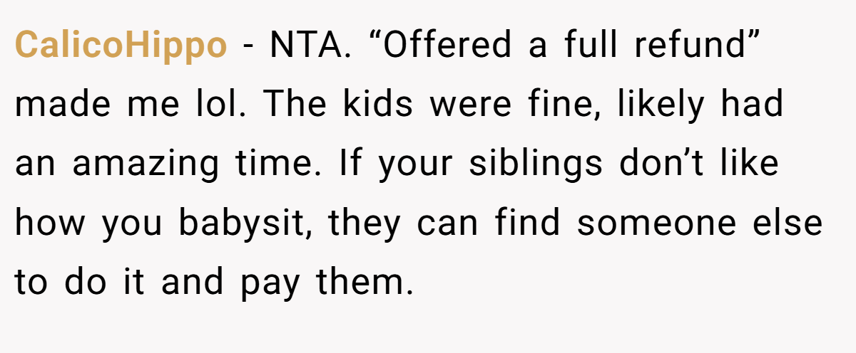 CalicoHippo - NTA. “Offered a full refund” made me lol. The kids were fine, likely had an amazing time. If your siblings don’t like how you babysit, they can find someone else to do it and pay them.