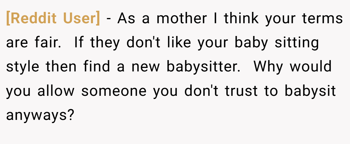 [Reddit User] - As a mother I think your terms are fair.  If they don't like your baby sitting style then find a new babysitter.  Why would you allow someone you don't trust to babysit anyways?