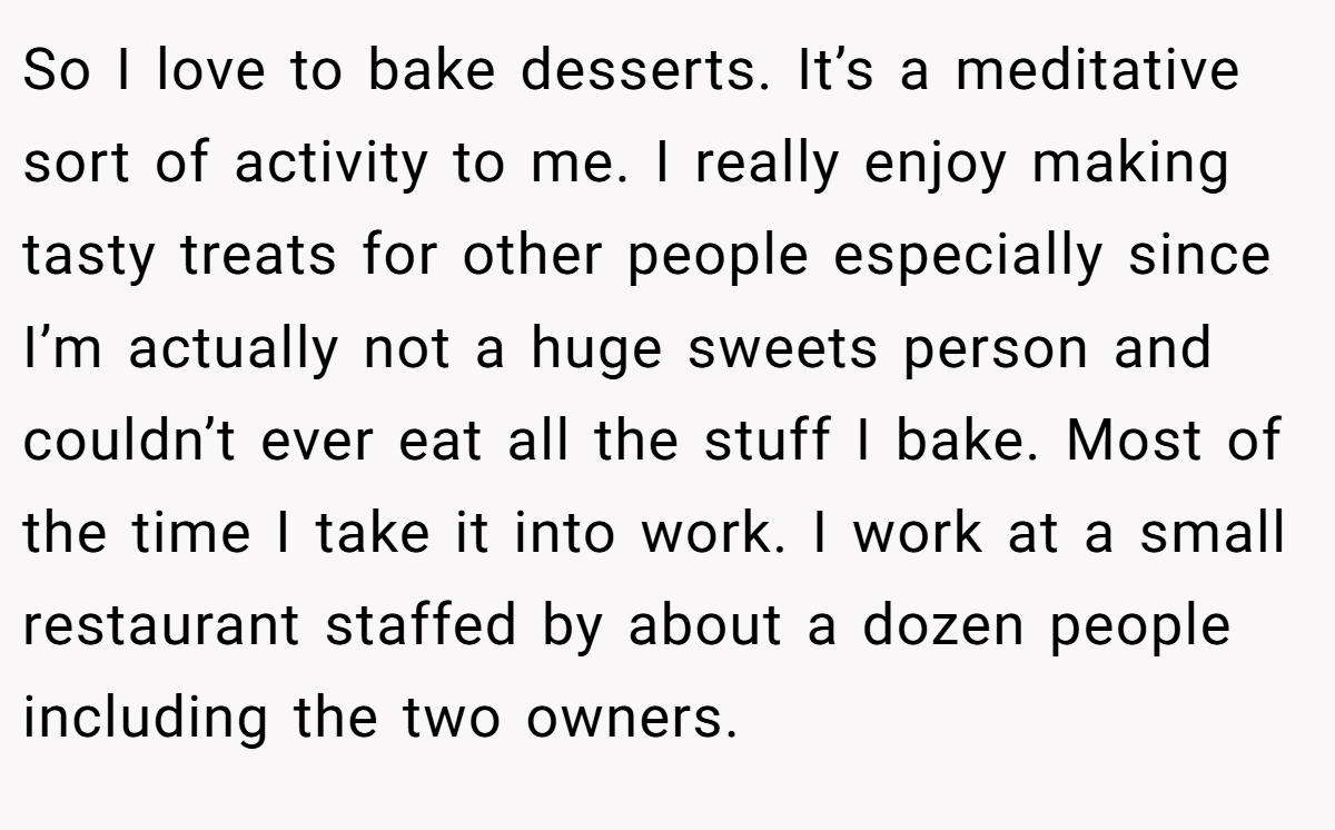 So I love to bake desserts. It’s a meditative sort of activity to me. I really enjoy making tasty treats for other people especially since I’m actually not a huge sweets person and couldn’t ever eat all the stuff I bake. Most of the time I take it into work. I work at a small restaurant staffed by about a dozen people including the two owners.