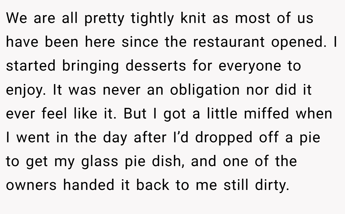 We are all pretty tightly knit as most of us have been here since the restaurant opened. I started bringing desserts for everyone to enjoy. It was never an obligation nor did it ever feel like it. But I got a little miffed when I went in the day after I’d dropped off a pie to get my glass pie dish, and one of the owners handed it back to me still dirty.