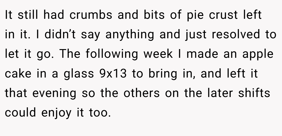 It still had crumbs and bits of pie crust left in it. I didn’t say anything and just resolved to let it go. The following week I made an apple cake in a glass 9x13 to bring in, and left it that evening so the others on the later shifts could enjoy it too.