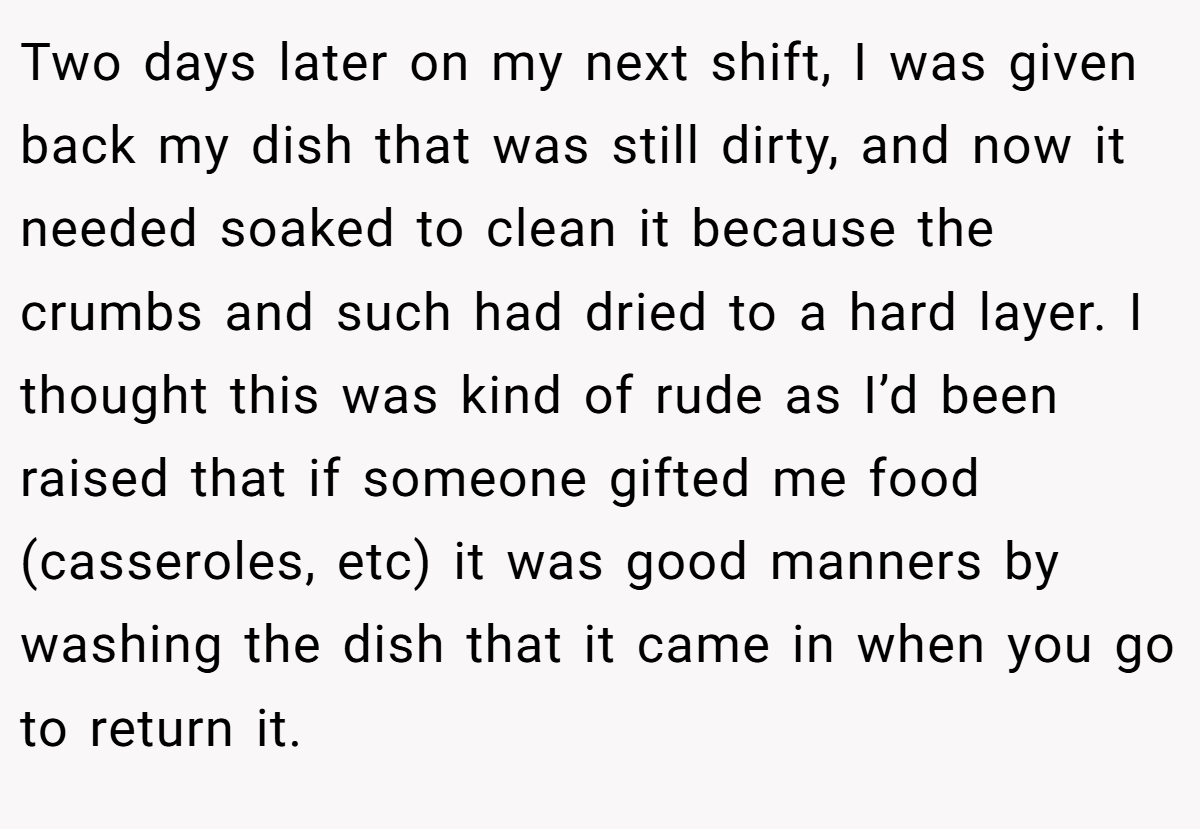 Two days later on my next shift, I was given back my dish that was still dirty, and now it needed soaked to clean it because the crumbs and such had dried to a hard layer. I thought this was kind of rude as I’d been raised that if someone gifted me food (casseroles, etc) it was good manners by washing the dish that it came in when you go to return it.