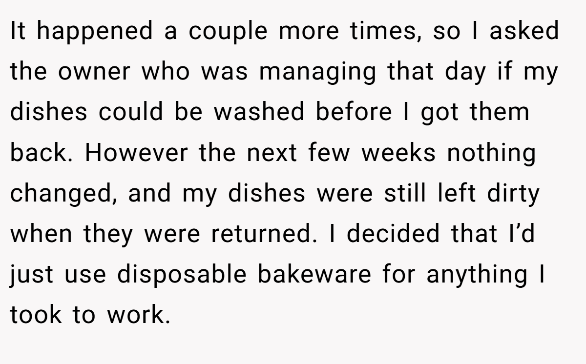 It happened a couple more times, so I asked the owner who was managing that day if my dishes could be washed before I got them back. However the next few weeks nothing changed, and my dishes were still left dirty when they were returned. I decided that I’d just use disposable bakeware for anything I took to work.