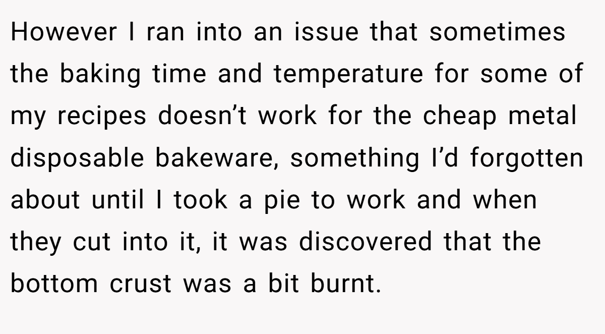 However I ran into an issue that sometimes the baking time and temperature for some of my recipes doesn’t work for the cheap metal disposable bakeware, something I’d forgotten about until I took a pie to work and when they cut into it, it was discovered that the bottom crust was a bit burnt.