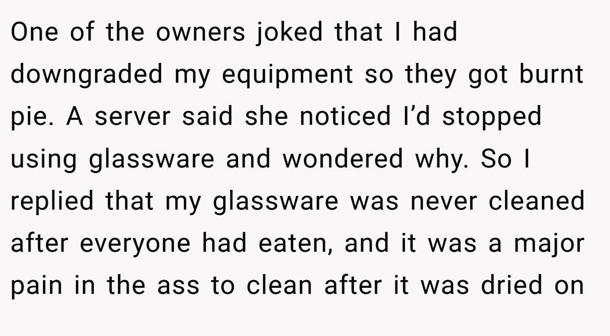 One of the owners joked that I had downgraded my equipment so they got burnt pie. A server said she noticed I’d stopped using glassware and wondered why. So I replied that my glassware was never cleaned after everyone had eaten, and it was a major pain in the ass to clean after it was dried on