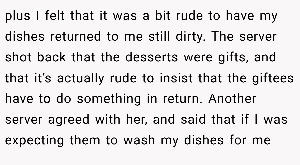 plus I felt that it was a bit rude to have my dishes returned to me still dirty. The server shot back that the desserts were gifts, and that it’s actually rude to insist that the giftees have to do something in return. Another server agreed with her, and said that if I was expecting them to wash my dishes for me