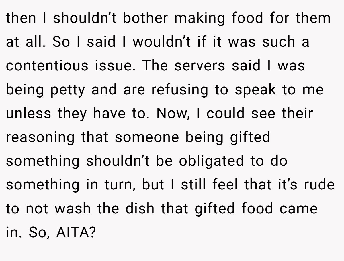 then I shouldn’t bother making food for them at all. So I said I wouldn’t if it was such a contentious issue. The servers said I was being petty and are refusing to speak to me unless they have to. Now, I could see their reasoning that someone being gifted something shouldn’t be obligated to do something in turn, but I still feel that it’s rude to not wash the dish that gifted food came in. So, AITA?