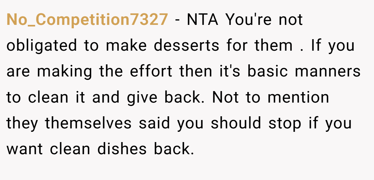 No_Competition7327 − NTA You're not obligated to make desserts for them . If you are making the effort then it's basic manners to clean it and give back. Not to mention they themselves said you should stop if you want clean dishes back.