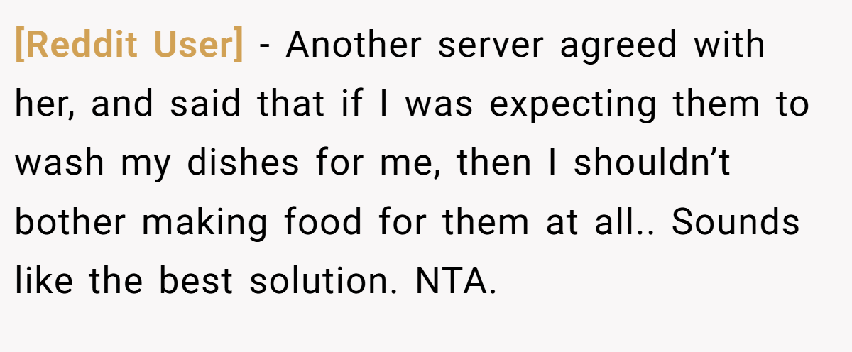 [Reddit User] − Another server agreed with her, and said that if I was expecting them to wash my dishes for me, then I shouldn’t bother making food for them at all.. Sounds like the best solution. NTA.