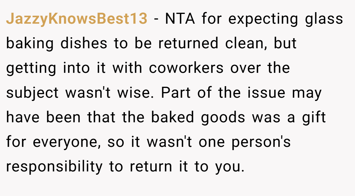 JazzyKnowsBest13 − NTA for expecting glass baking dishes to be returned clean, but getting into it with coworkers over the subject wasn't wise. Part of the issue may have been that the baked goods was a gift for everyone, so it wasn't one person's responsibility to return it to you.
