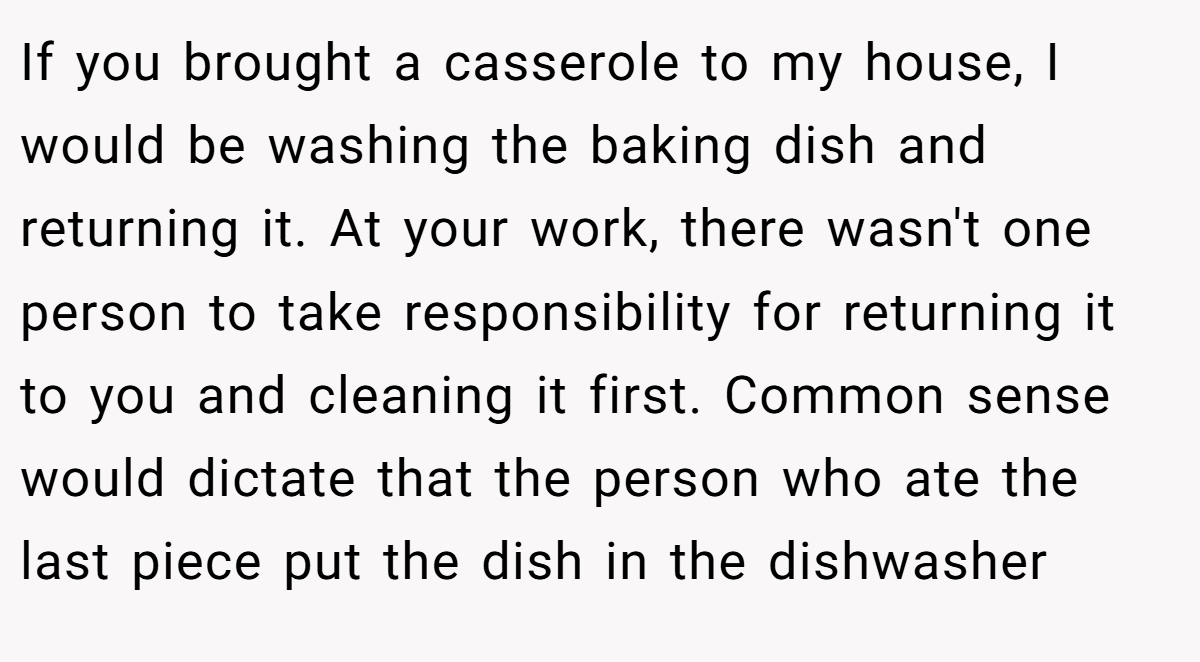 If you brought a casserole to my house, I would be washing the baking dish and returning it. At your work, there wasn't one person to take responsibility for returning it to you and cleaning it first. Common sense would dictate that the person who ate the last piece put the dish in the dishwasher